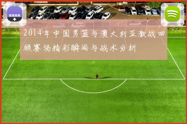 2014年中国男篮与澳大利亚激战回顾赛场精彩瞬间与战术分析
