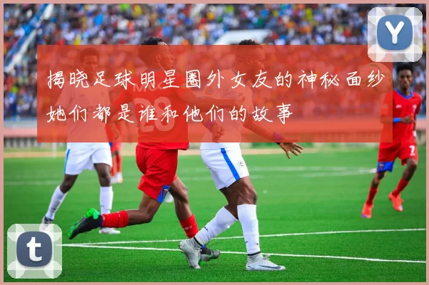 揭晓足球明星圈外女友的神秘面纱她们都是谁和他们的故事