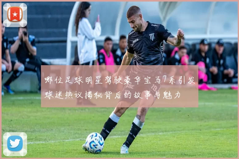 哪位足球明星驾驶豪华宝马7系引发球迷热议揭秘背后的故事与魅力