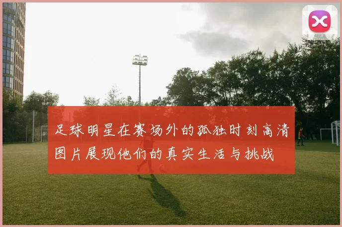 足球明星在赛场外的孤独时刻高清图片展现他们的真实生活与挑战