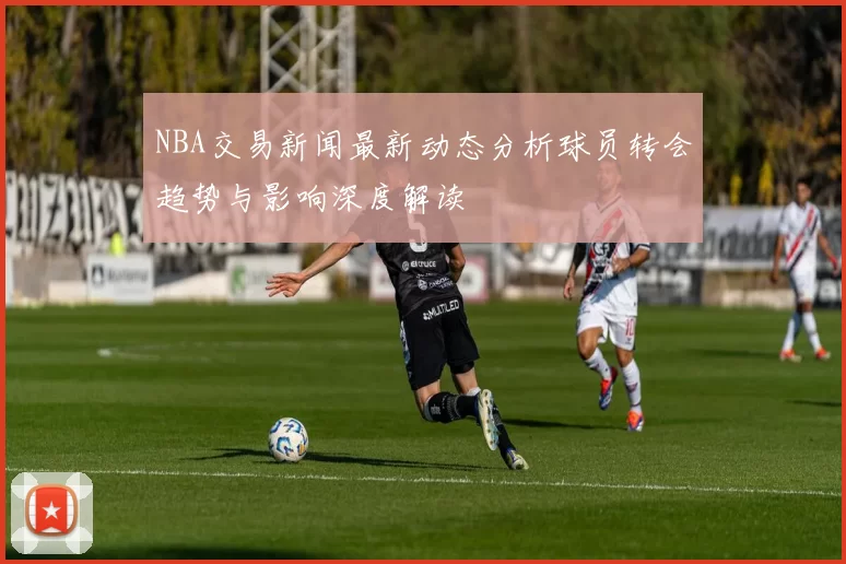 NBA交易新闻最新动态分析球员转会趋势与影响深度解读