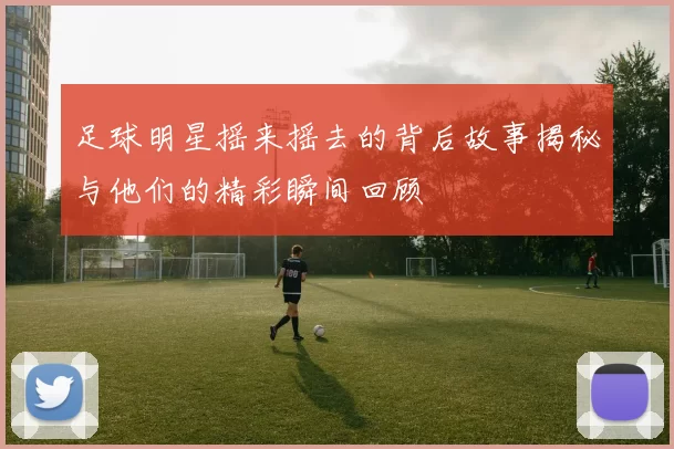 足球明星摇来摇去的背后故事揭秘与他们的精彩瞬间回顾