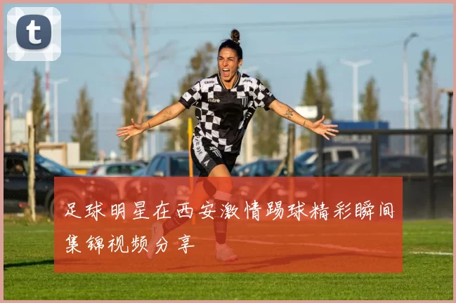 足球明星在西安激情踢球精彩瞬间集锦视频分享