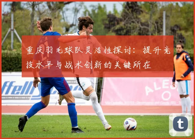 重庆羽毛球队灵活性探讨：提升竞技水平与战术创新的关键所在