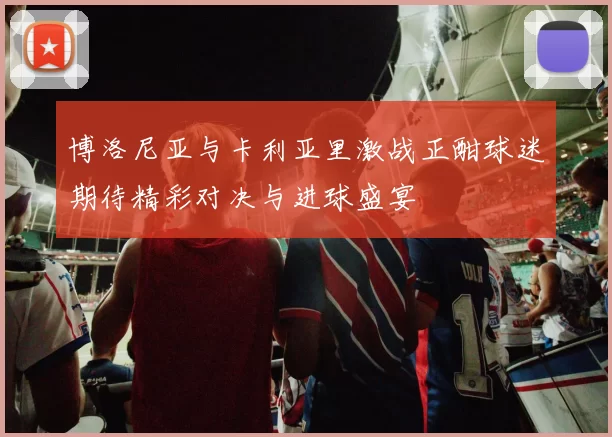博洛尼亚与卡利亚里激战正酣球迷期待精彩对决与进球盛宴