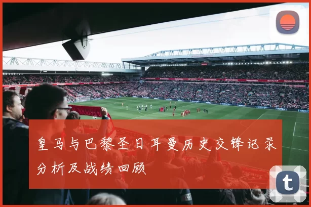 皇马与巴黎圣日耳曼历史交锋记录分析及战绩回顾