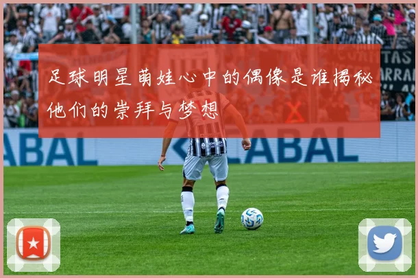 足球明星萌娃心中的偶像是谁揭秘他们的崇拜与梦想