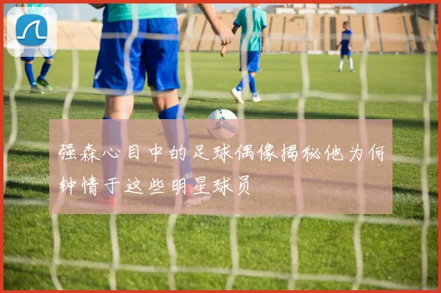 强森心目中的足球偶像揭秘他为何钟情于这些明星球员