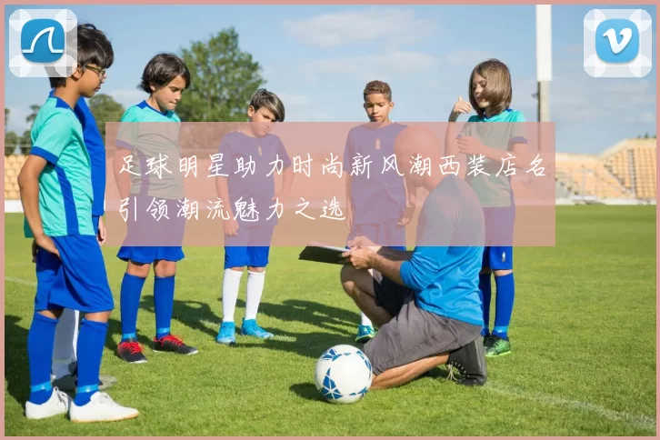足球明星助力时尚新风潮西装店名引领潮流魅力之选