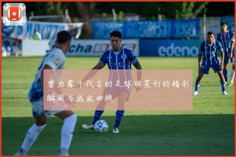 曾为蒙牛代言的足球明星们的精彩瞬间与成就回顾