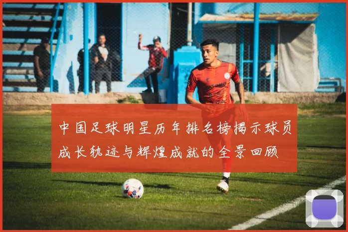 中国足球明星历年排名榜揭示球员成长轨迹与辉煌成就的全景回顾