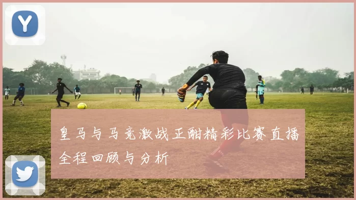 皇马与马竞激战正酣精彩比赛直播全程回顾与分析