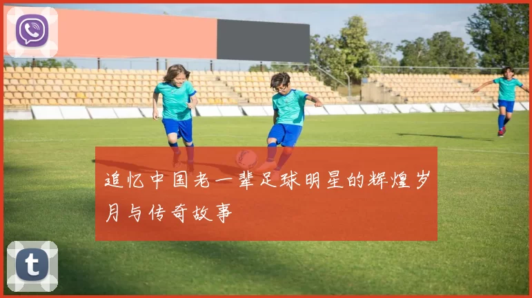 追忆中国老一辈足球明星的辉煌岁月与传奇故事