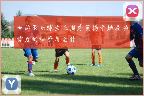 专访羽毛球女王周秀英揭示她成功背后的秘密与坚持