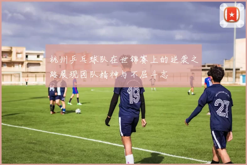 杭州乒乓球队在世锦赛上的逆袭之路展现团队精神与不屈斗志