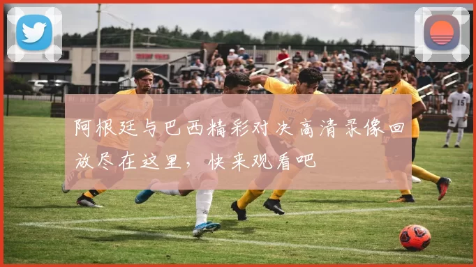 阿根廷与巴西精彩对决高清录像回放尽在这里，快来观看吧