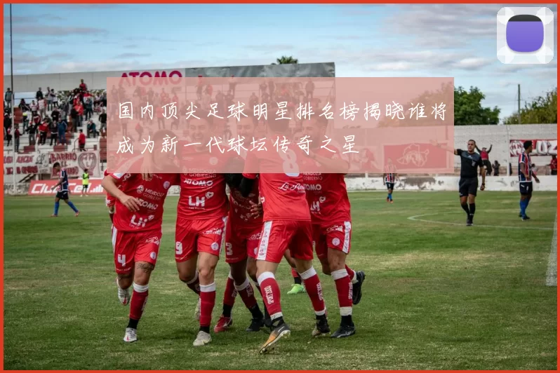 国内顶尖足球明星排名榜揭晓谁将成为新一代球坛传奇之星