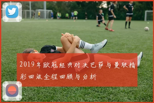 2019年欧冠经典对决巴萨与曼联精彩回放全程回顾与分析