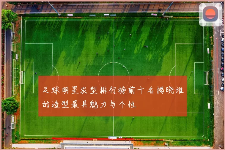 足球明星发型排行榜前十名揭晓谁的造型最具魅力与个性