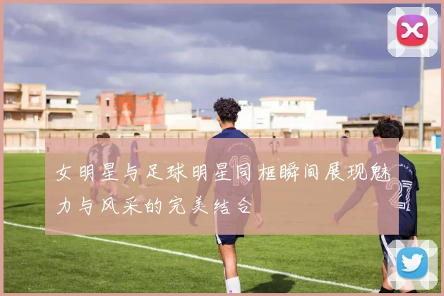 女明星与足球明星同框瞬间展现魅力与风采的完美结合