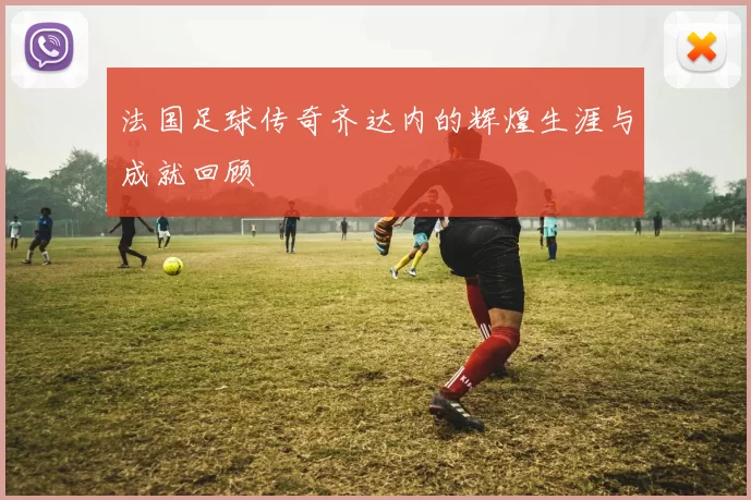 法国足球传奇齐达内的辉煌生涯与成就回顾
