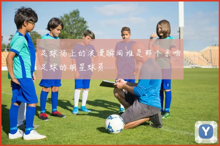 足球场上的浪漫瞬间谁是那个亲吻足球的明星球员