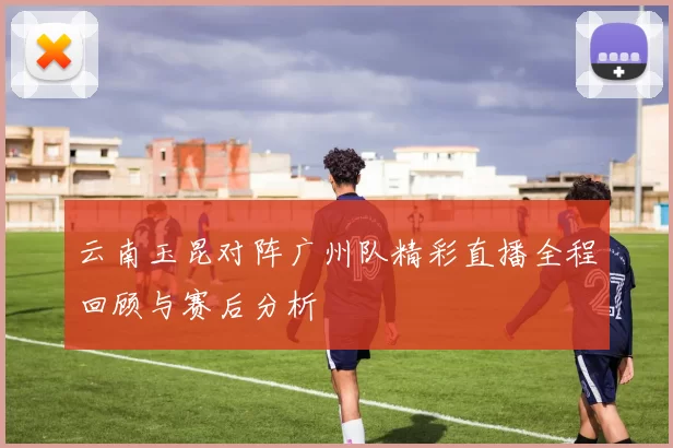 云南玉昆对阵广州队精彩直播全程回顾与赛后分析