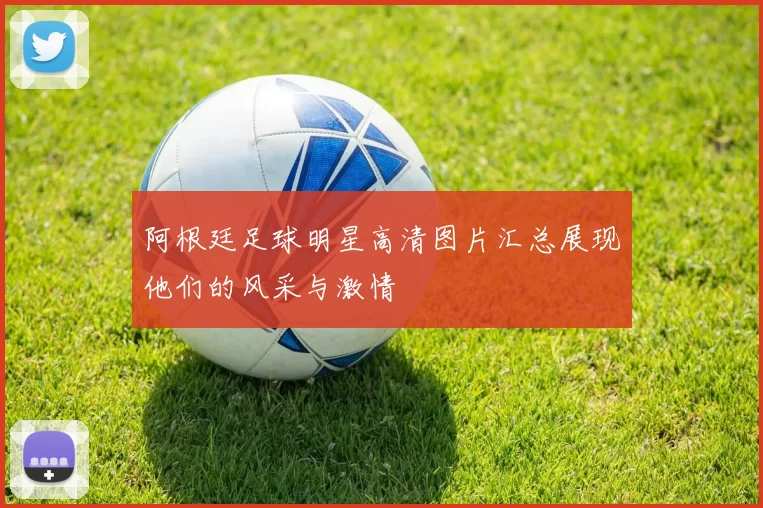 阿根廷足球明星高清图片汇总展现他们的风采与激情
