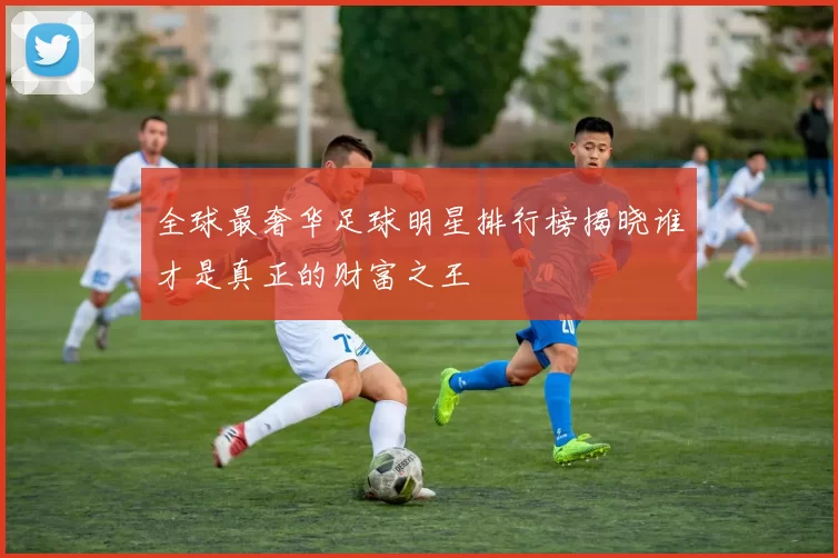 全球最奢华足球明星排行榜揭晓谁才是真正的财富之王