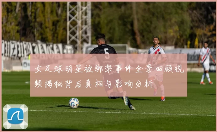 女足球明星被绑架事件全景回顾视频揭秘背后真相与影响分析
