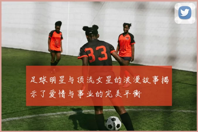 足球明星与顶流女星的浪漫故事揭示了爱情与事业的完美平衡