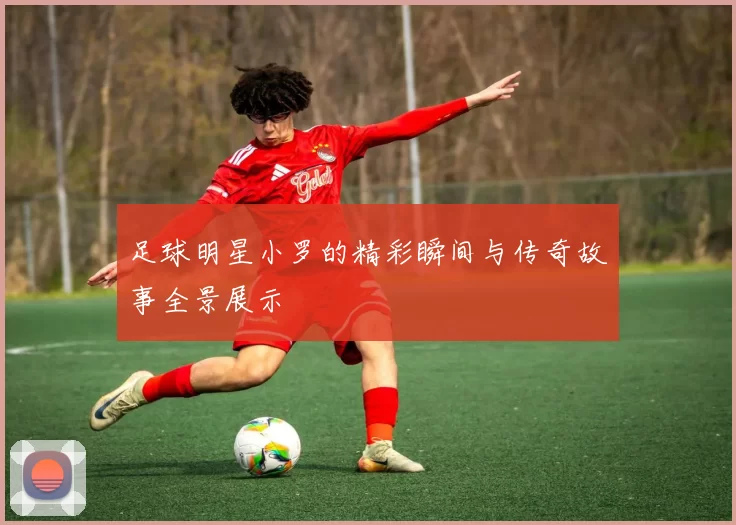 足球明星小罗的精彩瞬间与传奇故事全景展示