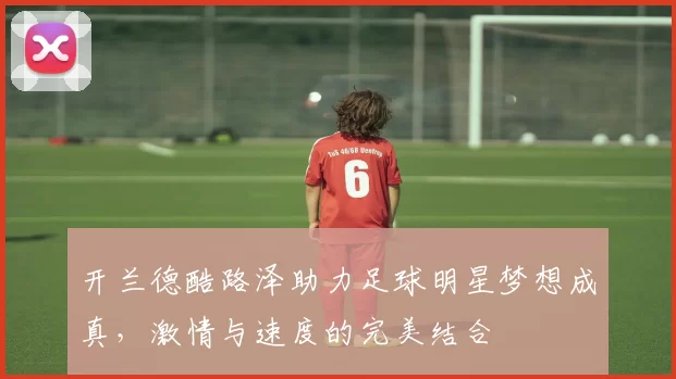开兰德酷路泽助力足球明星梦想成真，激情与速度的完美结合