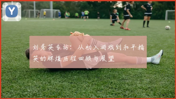 刘秀英专访：从初入游戏到和平精英的辉煌历程回顾与展望