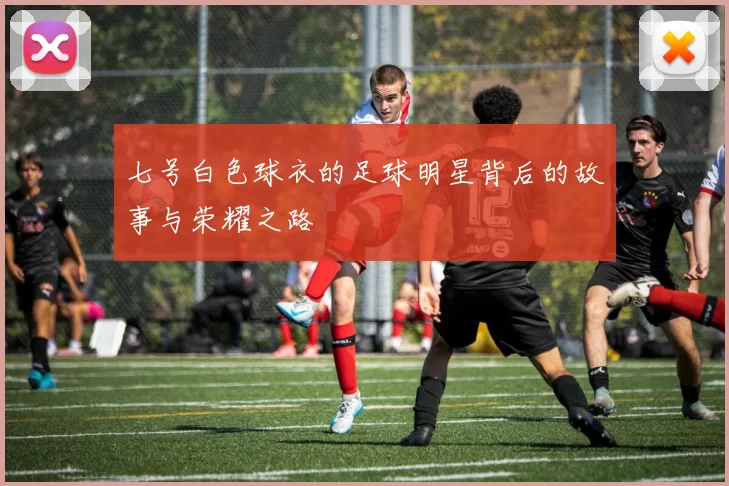 七号白色球衣的足球明星背后的故事与荣耀之路