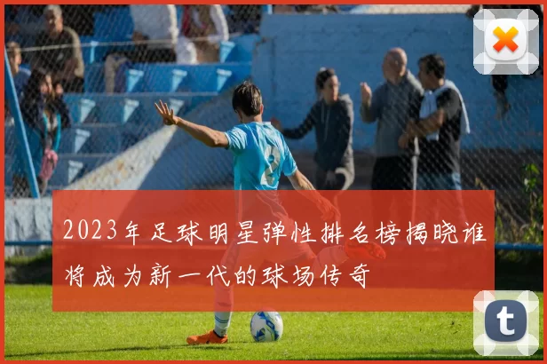 2023年足球明星弹性排名榜揭晓谁将成为新一代的球场传奇