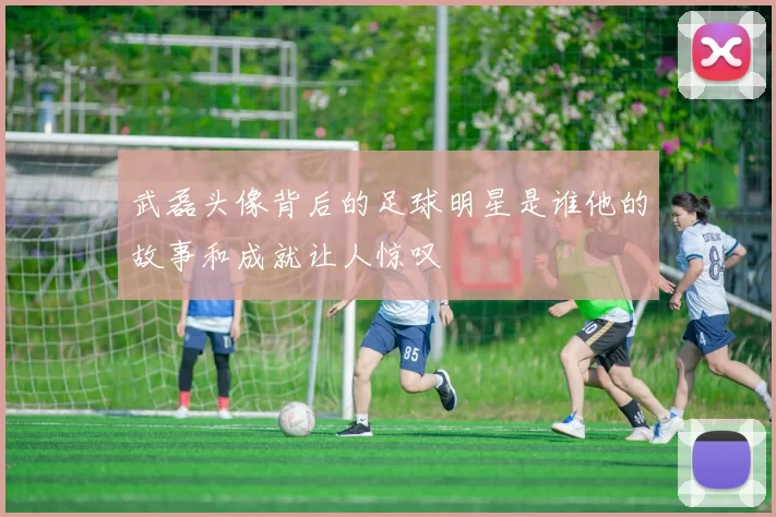 武磊头像背后的足球明星是谁他的故事和成就让人惊叹