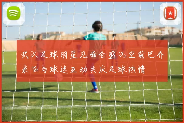 武汉足球明星见面会盛况空前巴乔亲临与球迷互动共庆足球热情