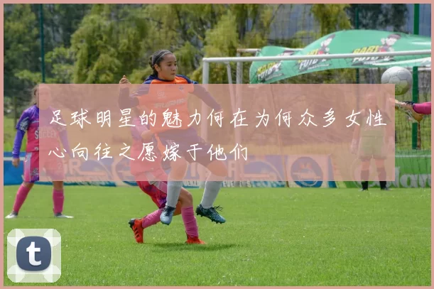 足球明星的魅力何在为何众多女性心向往之愿嫁于他们