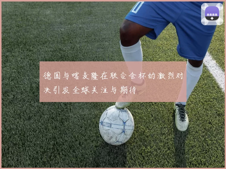 德国与喀麦隆在联合会杯的激烈对决引发全球关注与期待