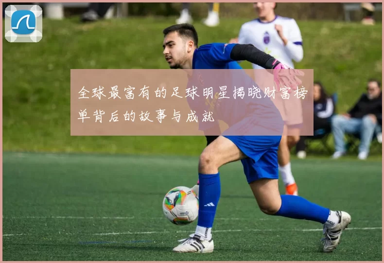 全球最富有的足球明星揭晓财富榜单背后的故事与成就