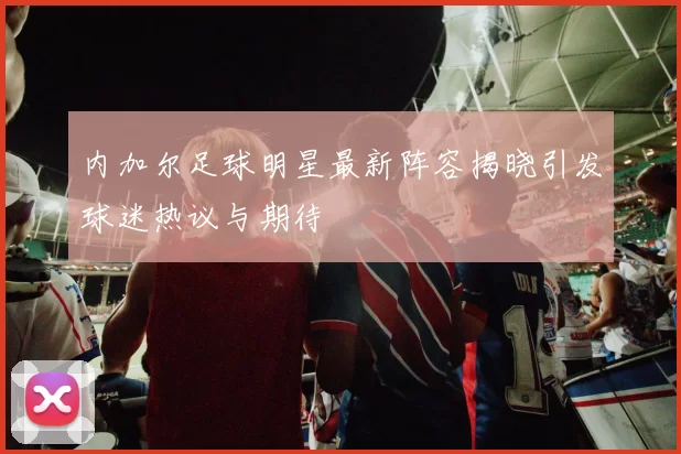 内加尔足球明星最新阵容揭晓引发球迷热议与期待