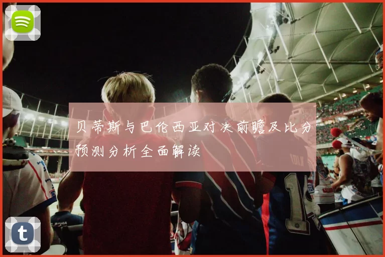 贝蒂斯与巴伦西亚对决前瞻及比分预测分析全面解读