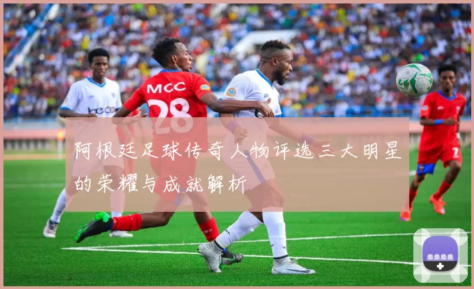 阿根廷足球传奇人物评选三大明星的荣耀与成就解析