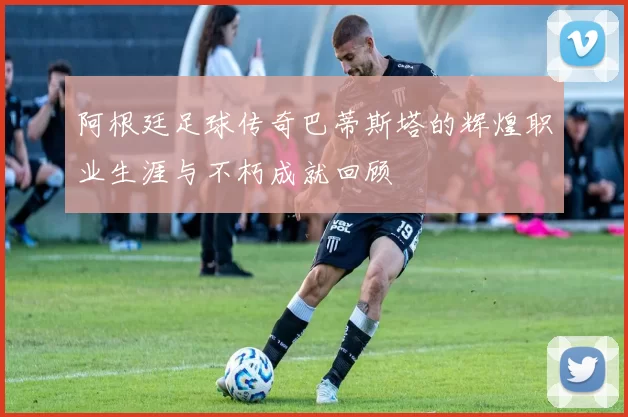 阿根廷足球传奇巴蒂斯塔的辉煌职业生涯与不朽成就回顾