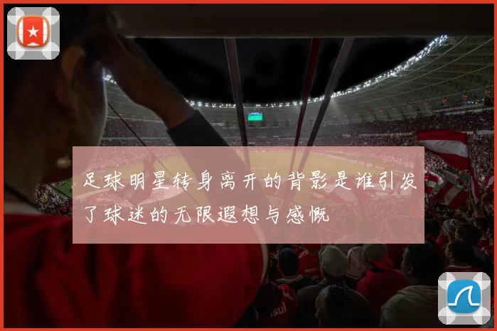 足球明星转身离开的背影是谁引发了球迷的无限遐想与感慨
