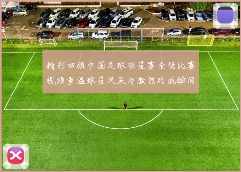 精彩回顾中国足球明星赛全场比赛视频重温球星风采与激烈对抗瞬间