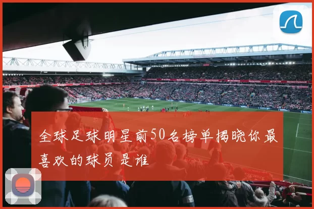全球足球明星前50名榜单揭晓你最喜欢的球员是谁
