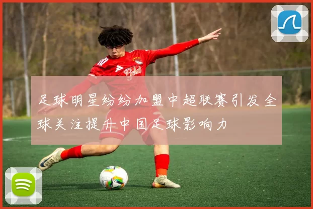 足球明星纷纷加盟中超联赛引发全球关注提升中国足球影响力