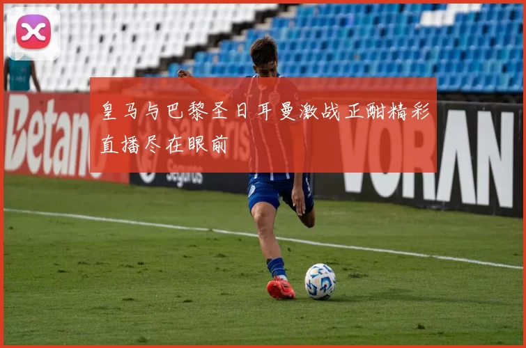 皇马与巴黎圣日耳曼激战正酣精彩直播尽在眼前